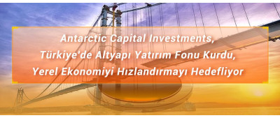 Antarctic Capital Investments, Türkiye'de Altyapı Yatırım Fonu Kurdu, Yerel Ekonomiyi Hızlandırmayı Hedefliyor