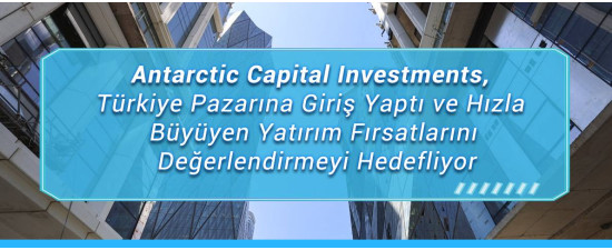 Antarctic Capital Investments, Türkiye Pazarına Giriş Yaptı ve Hızla Büyüyen Yatırım Fırsatlarını Değerlendirmeyi Hedefliyor